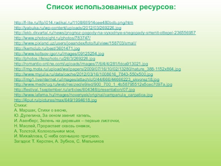 Список использованных ресурсов:http://f-lite.ru/lfp/i014.radikal.ru/1108/6f/914cee480bdb.png/htmhttp://yabuka.ru/wp-content/uploads/2012/03/269226.jpghttp://ekb.dkvartal.ru/news/prognoz-pogody-na-vyxodnye-snegopady-smenit-ottepel-236556957http://www.photosight.ru/photos/783747/http://www.pixland.uz/users/joeandex/foto/fullview/158703/small/http://kemclub.ru/best/3601471.jpghttp://www.koltsov-igor.ru/images/09125254.jpg    http://photos.lifeisphoto.ru/26/3/269226.jpg http://romantic-online.com/uploads/images/7/6/4/4/281/fdca913021.jpghttp://img.mota.ru/upload/wallpapers/2009/07/16/10/02/13280/nature_388-1152x864.jpghttp://www.myjulia.ru/data/cache/2012/03/16/1008616_7843-550x500.jpghttp://img1.liveinternet.ru/images/attach/c/0/44/666/44666223_skvorez18.jpghttp://www.medkrug.ru/web/resized/e9/ed/900_700_1_4b58795512e5cec7097a.jpghttp://festival.1september.ru/articles/604348/presentation/07.jpghttp://www.lafema.hu/images/novenyek/original/campanula_carpatica.jpghttp://4put.ru/pictures/max/649/1994618.jpgСтихи: А. Маршак, Стихи о