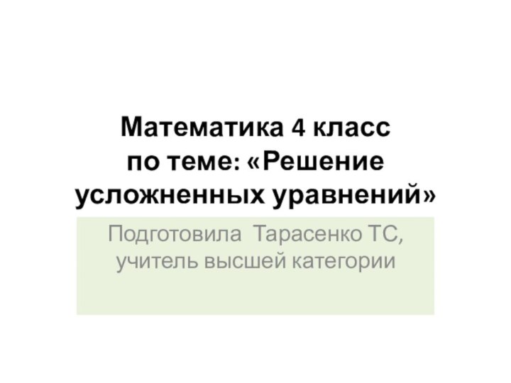 Математика 4 класс по теме: «Решение усложненных уравнений»Подготовила Тарасенко ТС, учитель высшей категории