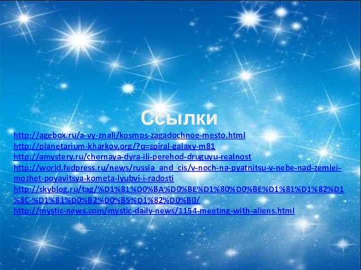 Ссылкиhttp://agebox.ru/a-vy-znali/kosmos-zagadochnoe-mesto.htmlhttp://planetarium-kharkov.org/?q=spiral-galaxy-m81http://amystery.ru/chernaya-dyra-ili-perehod-druguyu-realnosthttp://world.fedpress.ru/news/russia_and_cis/v-noch-na-pyatnitsu-v-nebe-nad-zemlei-mozhet-poyavitsya-kometa-lyubvi-i-radostihttp://skyblog.ru/tag/%D1%81%D0%BA%D0%BE%D1%80%D0%BE%D1%81%D1%82%D1%8C-%D1%81%D0%B2%D0%B5%D1%82%D0%B0/http://mystic-news.com/mystic-daily-news/1154-meeting-with-aliens.html