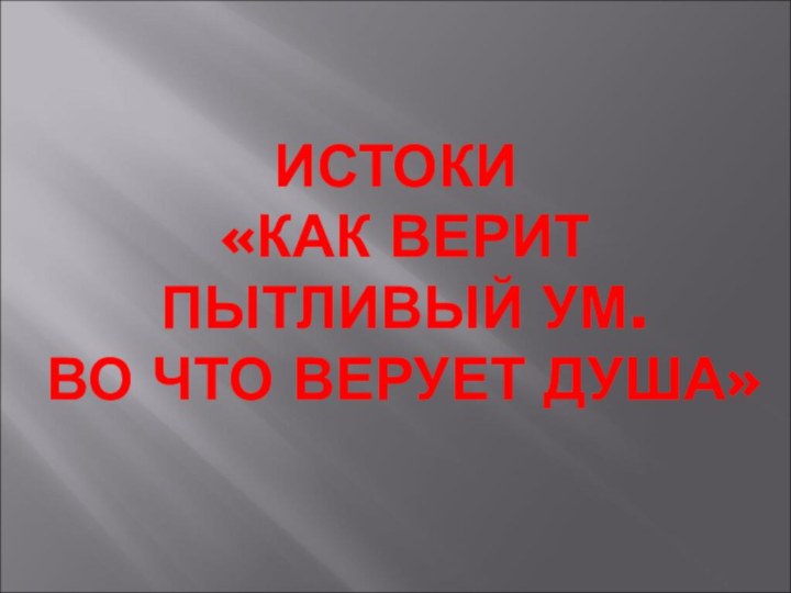 ИСТОКИ  «КАК ВЕРИТ  ПЫТЛИВЫЙ УМ.  ВО ЧТО ВЕРУЕТ ДУША»