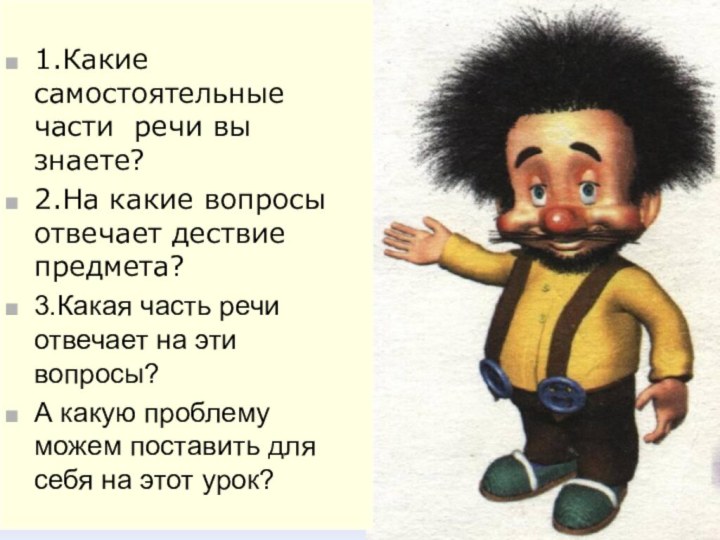 1.Какие самостоятельные части речи вы знаете?2.На какие вопросы отвечает дествие предмета?3.Какая часть