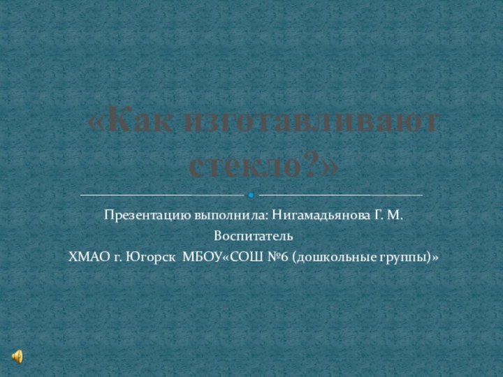 Презентацию выполнила: Нигамадьянова Г. М.ВоспитательХМАО г. Югорск МБОУ«СОШ №6 (дошкольные группы)»«Как изготавливают стекло?»