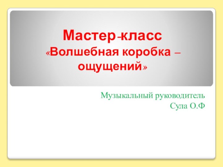 Мастер-класс «Волшебная коробка – ощущений» Музыкальный руководитель Сула О.Ф