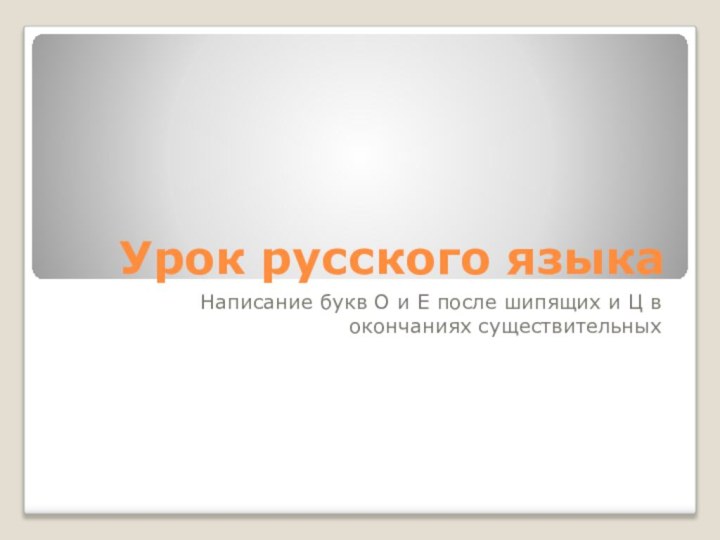 Урок русского языкаНаписание букв О и Е после шипящих и Ц в окончаниях существительных