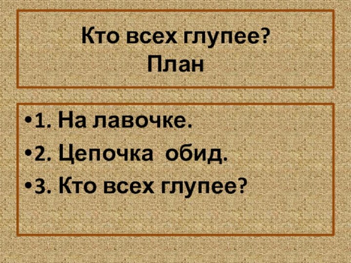 Кто всех глупее? План1. На лавочке.2. Цепочка обид.3. Кто всех глупее?