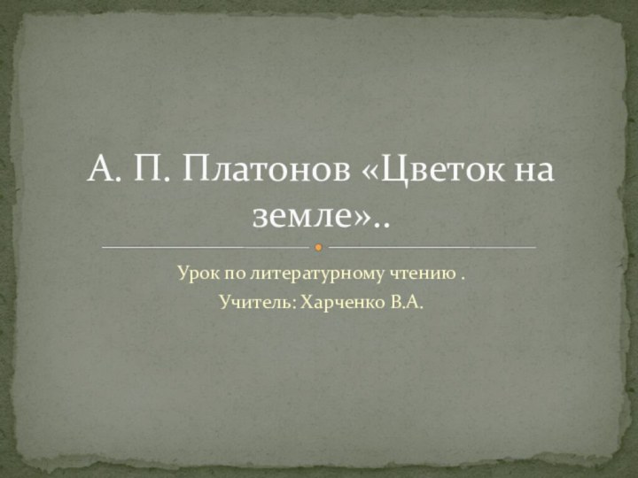 Урок по литературному чтению .Учитель: Харченко В.А. А. П. Платонов «Цветок на земле»..