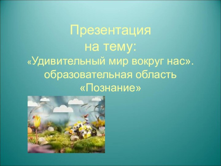 Презентация  на тему: «Удивительный мир вокруг нас». образовательная область «Познание»