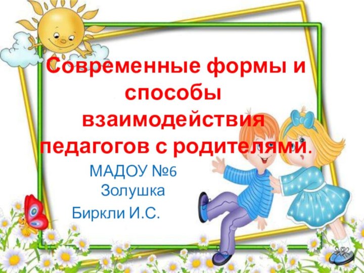 Современные формы и способы взаимодействия педагогов с родителями.МАДОУ №6 Золушка  Биркли И.С.