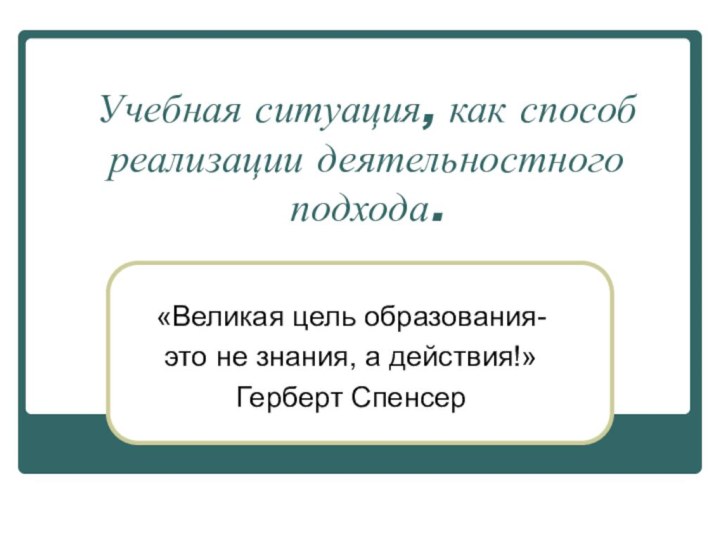 Учебная ситуация, как способ реализации деятельностного подхода.«Великая цель образования-это не знания, а действия!»Герберт Спенсер