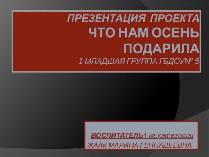 Презентация проекта ЧТО НАМ ОСЕНЬ ПОДАРИЛА 1 МЛАДШАЯ ГРУППА ГБДОУ№ 5  ВОСПИТАТЕЛЬ1 кв.категорииЖААК МАРИНА ГЕННАДЬЕВНА