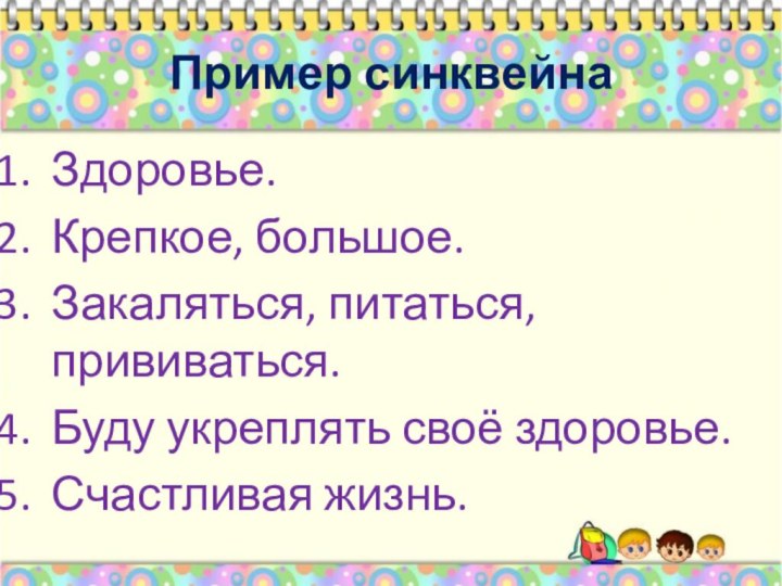 Пример синквейнаЗдоровье.Крепкое, большое.Закаляться, питаться, прививаться.Буду укреплять своё здоровье.Счастливая жизнь.