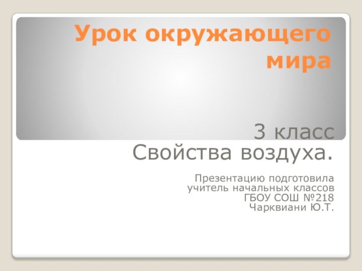 Урок окружающего мира3 класс Свойства воздуха.Презентацию подготовила учитель начальных классов ГБОУ СОШ №218 Чарквиани Ю.Т.