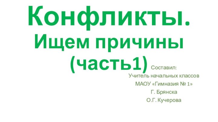 Конфликты. Ищем причины (часть1)Составил:Учитель начальных классовМАОУ «Гимназия № 1»Г. БрянскаО.Г. Кучерова