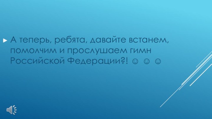 А теперь, ребята, давайте встанем, помолчим и прослушаем гимн Российской Федерации?!   