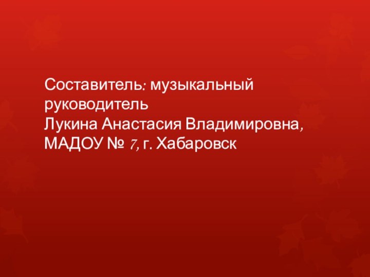 Составитель: музыкальный руководитель Лукина Анастасия Владимировна, МАДОУ № 7, г. Хабаровск