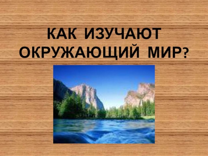 КАК ИЗУЧАЮТ ОКРУЖАЮЩИЙ МИР?