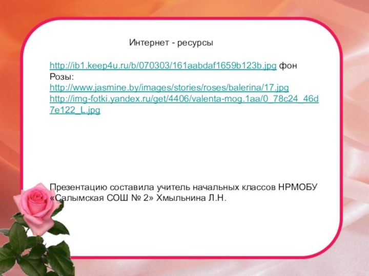 http://ib1.keep4u.ru/b/070303/161aabdaf1659b123b.jpg фонРозы:http://www.jasmine.by/images/stories/roses/balerina/17.jpghttp://img-fotki.yandex.ru/get/4406/valenta-mog.1aa/0_78c24_46d7e122_L.jpgПрезентацию составила учитель начальных классов НРМОБУ «Салымская СОШ № 2» Хмыльнина Л.Н.Интернет - ресурсы