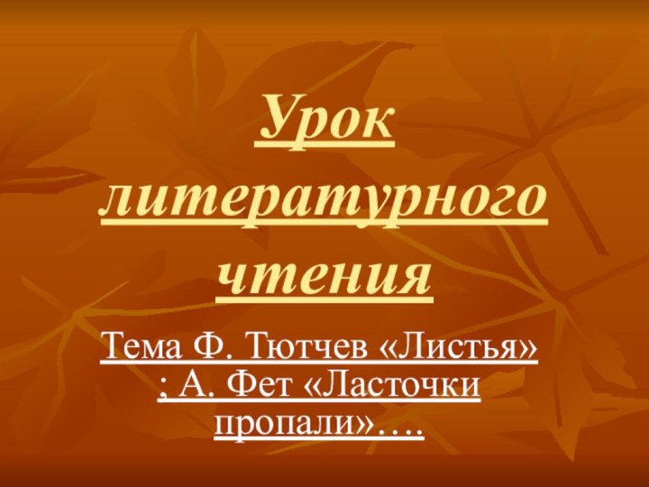 Урок  литературного  чтенияТема Ф. Тютчев «Листья» ; А. Фет «Ласточки пропали»….