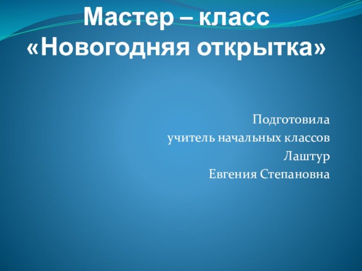 Мастер – класс «Новогодняя открытка»Подготовила учитель начальных классов Лаштур Евгения Степановна