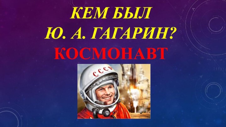 КЕМ БЫЛ  Ю. А. ГАГАРИН? КОСМОНАВТ