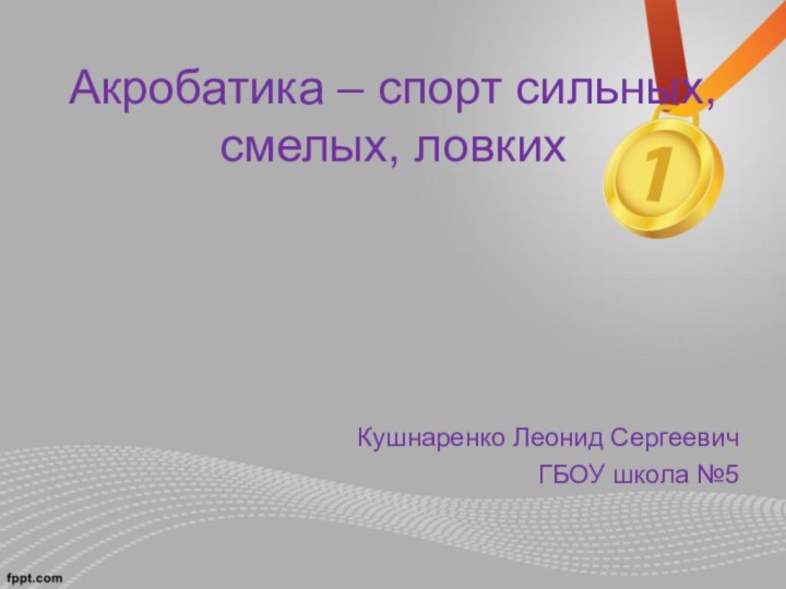 Акробатика – спорт сильных, смелых, ловкихКушнаренко Леонид СергеевичГБОУ школа №5