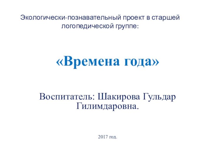 Экологически-познавательный проект в старшей логопедической группе:«Времена года»Воспитатель: Шакирова Гульдар Гилимдаровна.2017 год.