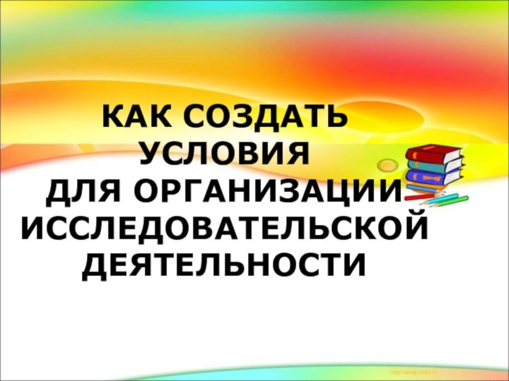 КАК СОЗДАТЬ УСЛОВИЯ  ДЛЯ ОРГАНИЗАЦИИ ИССЛЕДОВАТЕЛЬСКОЙ  ДЕЯТЕЛЬНОСТИ