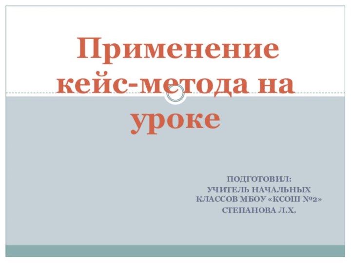 Подготовил:учитель начальных классов МБОУ «КСОШ №2»Степанова Л.Х. Применение кейс-метода на уроке