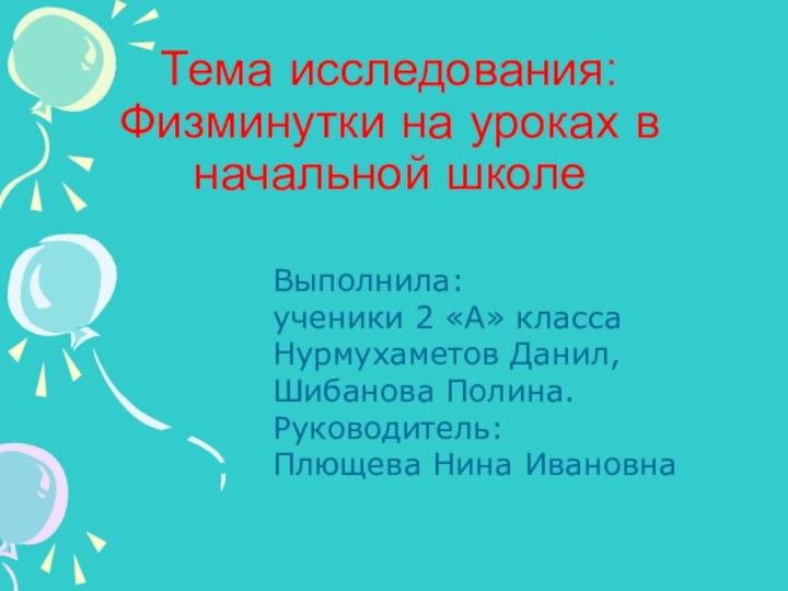 Тема исследования: Физминутки на уроках в начальной школеВыполнила:ученики 2 «А» классаНурмухаметов Данил, Шибанова Полина.Руководитель:Плющева Нина Ивановна