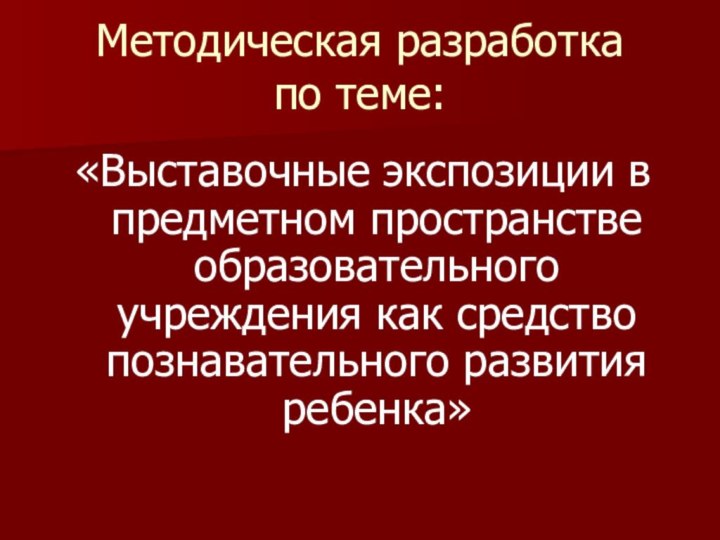 Методическая разработка по теме:«Выставочные экспозиции в предметном пространстве образовательного учреждения как средство познавательного развития ребенка»