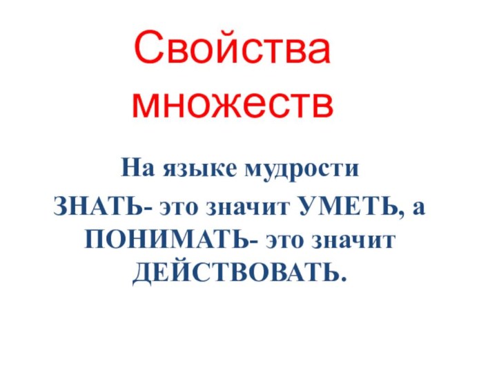 Свойства множествНа языке мудрости ЗНАТЬ- это значит УМЕТЬ, а ПОНИМАТЬ- это значит ДЕЙСТВОВАТЬ.