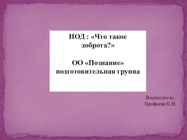 НОД : «Что такое доброта?»ОО «Познание»подготовительная группаВоспитатель :Ерофеева Е.И.