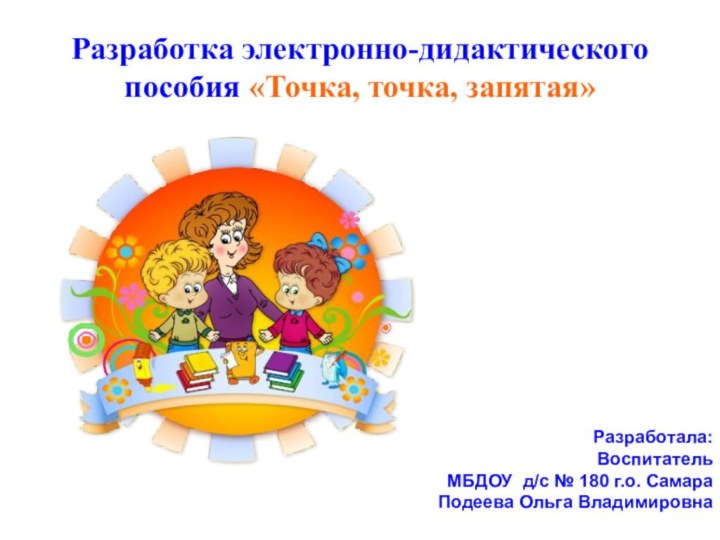 Разработка электронно-дидактического пособия «Точка, точка, запятая»Разработала:Воспитатель МБДОУ д/с № 180 г.о. Самара Подеева Ольга Владимировна