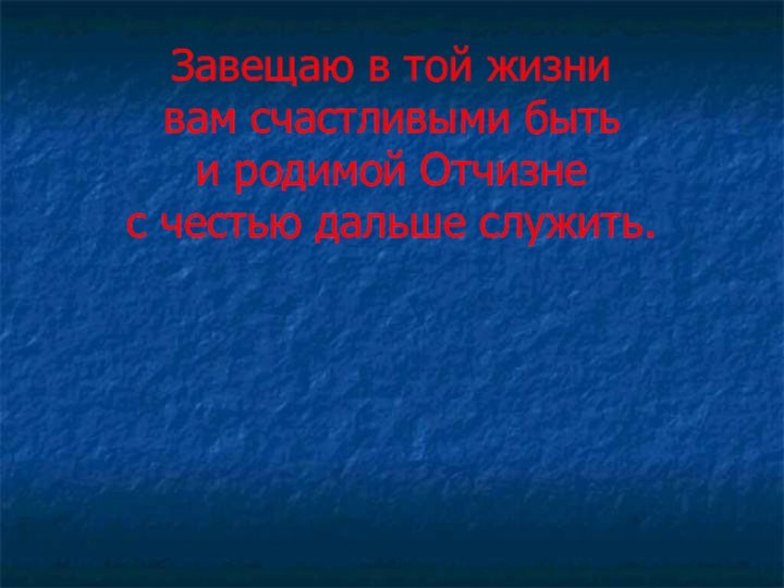 Завещаю в той жизни вам счастливыми быть и родимой Отчизне с честью дальше служить.