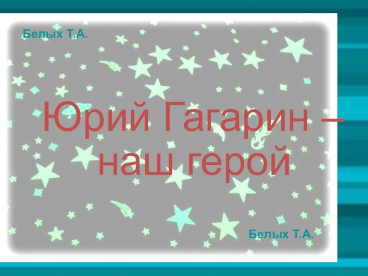 Белых Т.А. Юрий Гагарин –наш герой Белых Т.А.