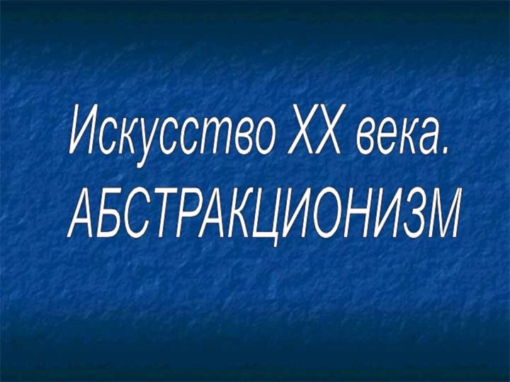 Искусство ХХ века.  АБСТРАКЦИОНИЗМ