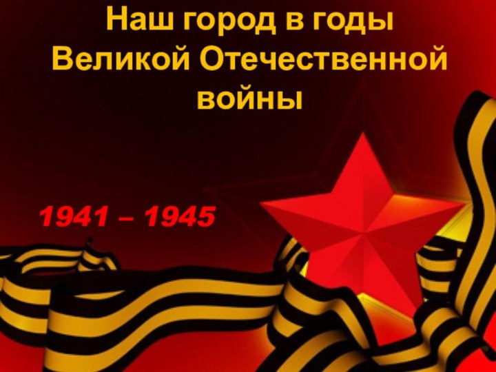 Наш город в годы Великой Отечественной войны 1941 – 1945