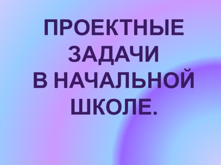 Проектные задачиВ начальнойШколе.