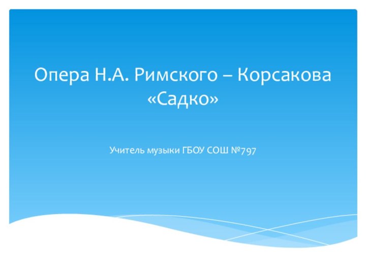 Опера Н.А. Римского – Корсакова «Садко» Учитель музыки ГБОУ СОШ №797