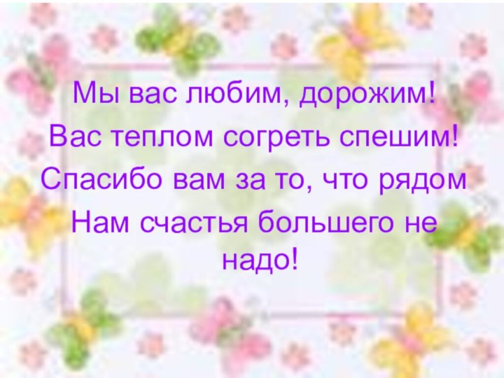 Мы вас любим, дорожим!Вас теплом согреть спешим!Спасибо вам за то, что рядомНам счастья большего не надо!