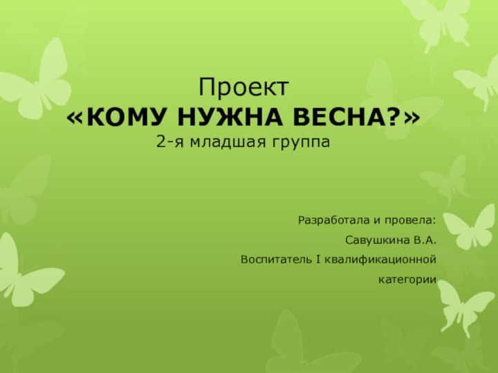 Проект «КОМУ НУЖНА ВЕСНА?» 2-я младшая группаРазработала и провела:Савушкина В.А.Воспитатель I квалификационной категории