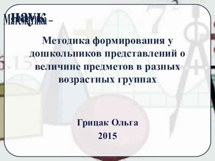 Методика формирования у дошкольников представлений о величине предметов в разных возрастных группахГрицак Ольга2015