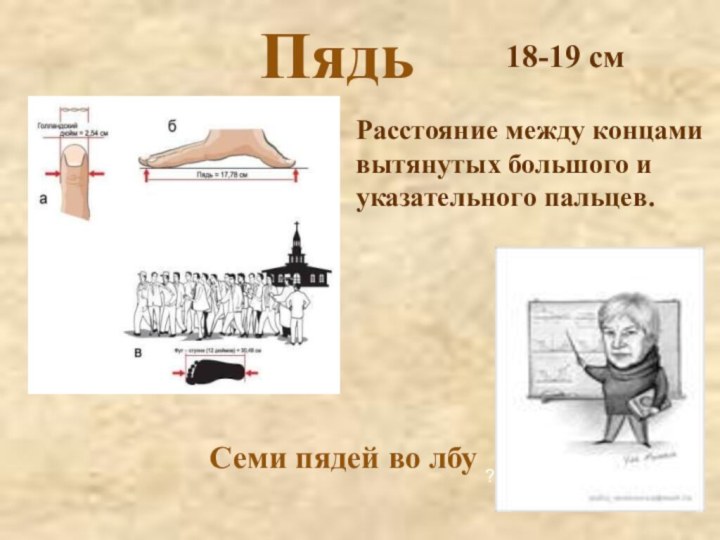 Пядь?Расстояние между концами вытянутых большого и указательного пальцев.Семи пядей во лбу18-19 см