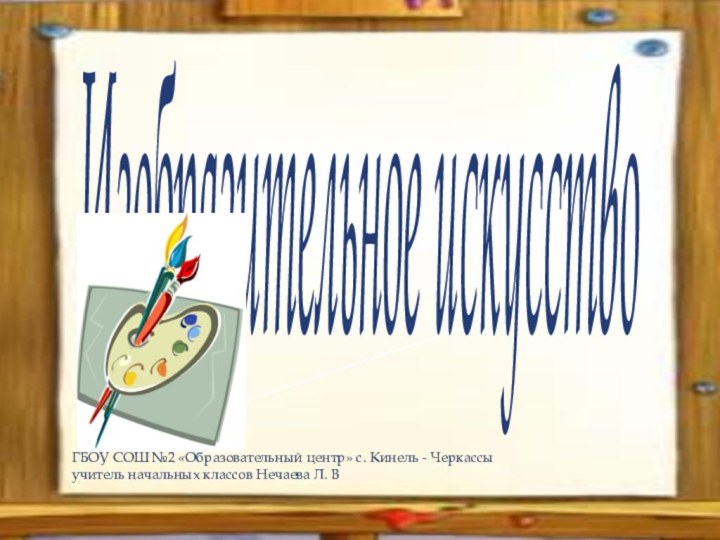 Изобразительное искусствоГБОУ СОШ №2 «Образовательный центр» с. Кинель - Черкассыучитель начальных классов Нечаева Л. В