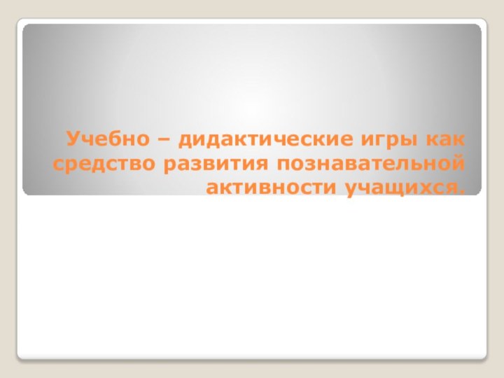 Учебно – дидактические игры как  средство развития познавательной активности учащихся.