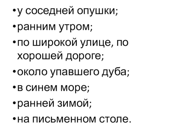 у соседней опушки;ранним утром;по широкой улице, по хорошей дороге;около упавшего дуба;в синем море;ранней зимой;на письменном столе.