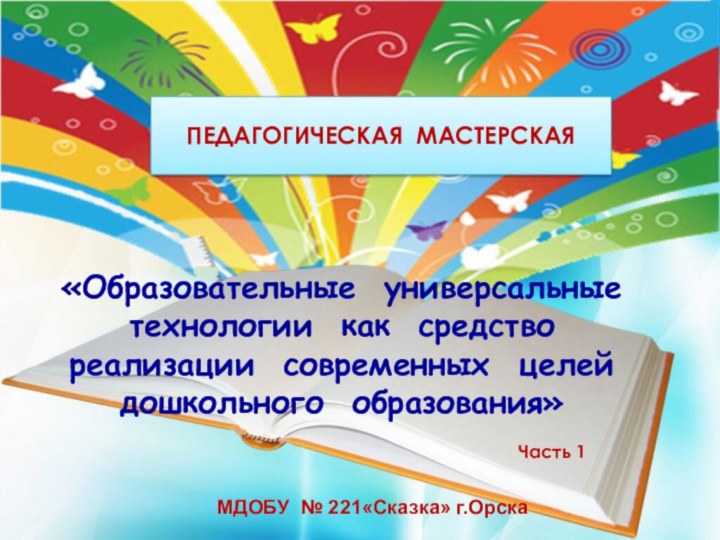 ПЕДАГОГИЧЕСКАЯ МАСТЕРСКАЯ«Образовательные универсальные технологии как средство реализации современных целей дошкольного образования»МДОБУ № 221«Сказка» г.Орска Часть 1