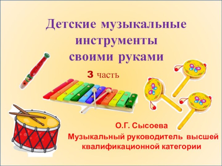 Детские музыкальные инструменты  своими рукамиО.Г. СысоеваМузыкальный руководитель высшей квалификационной категории3 часть