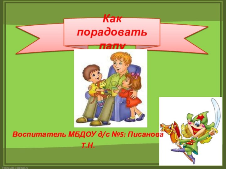 Как порадовать папу Воспитатель МБДОУ д/с №5: Писанова Т.Н.