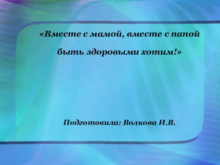 «Вместе с мамой, вместе с папой быть здоровыми хотим!»     Подготовила: Волкова И.В.